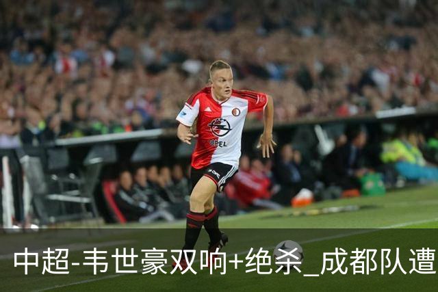 中超-韦世豪双响+绝杀 成都队遭绝平后反绝杀3-2新鹏城