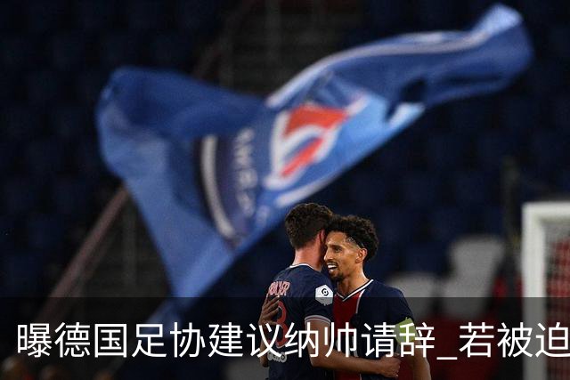 曝德国足协建议纳帅请辞 若被迫解雇将付七位数遣散费