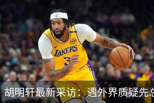 胡明轩最新采访：遇外界质疑先总结自身，膝盖劳损两年没休息时间